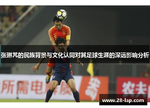 张琳芃的民族背景与文化认同对其足球生涯的深远影响分析